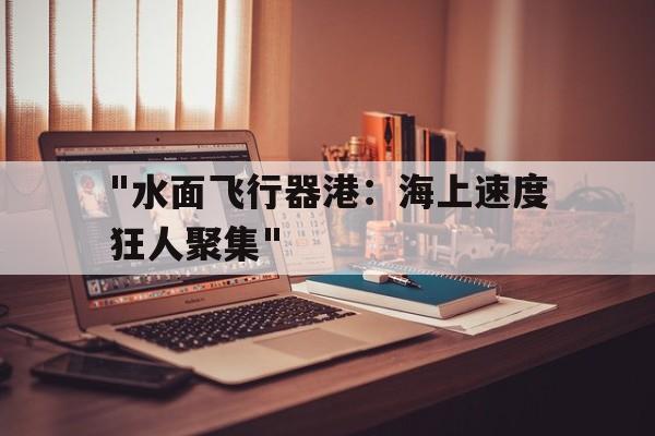 kaiyun官方入口登录-包含&quot;水面飞行器港：海上速度狂人聚集&quot;的词条